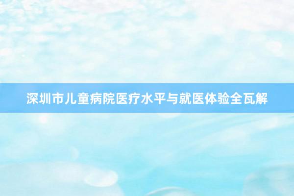 深圳市儿童病院医疗水平与就医体验全瓦解